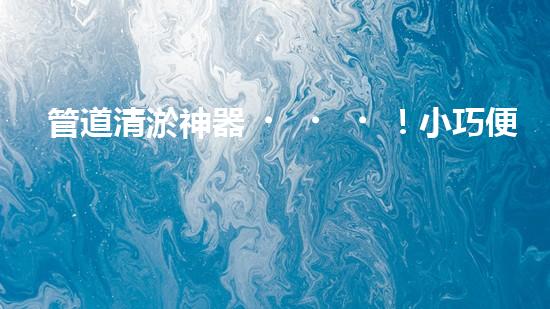 管道清淤神器！小巧便攜，輕松解決家中管道堵塞難題！